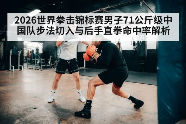 2026世界拳击锦标赛男子71公斤级中国队步法切入与后手直拳命中率解析