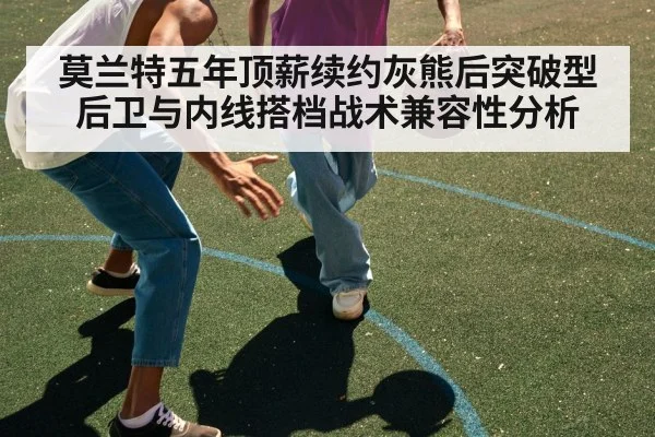 莫兰特五年顶薪续约灰熊后突破型后卫与内线搭档战术兼容性分析