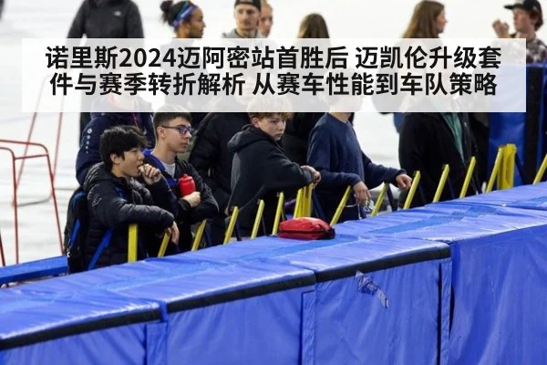 诺里斯2024迈阿密站首胜后 迈凯伦升级套件与赛季转折解析 从赛车性能到车队策略